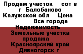 Продам участок 12 сот в г. Балобаново Калужской обл. › Цена ­ 850 000 - Все города Недвижимость » Земельные участки продажа   . Красноярский край,Дивногорск г.